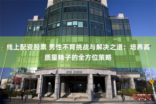 线上配资股票 男性不育挑战与解决之道：培养高质量精子的全方位策略