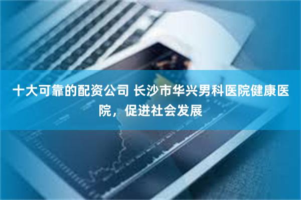 十大可靠的配资公司 长沙市华兴男科医院健康医院，促进社会发展