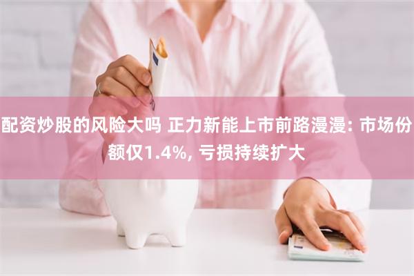 配资炒股的风险大吗 正力新能上市前路漫漫: 市场份额仅1.4%, 亏损持续扩大