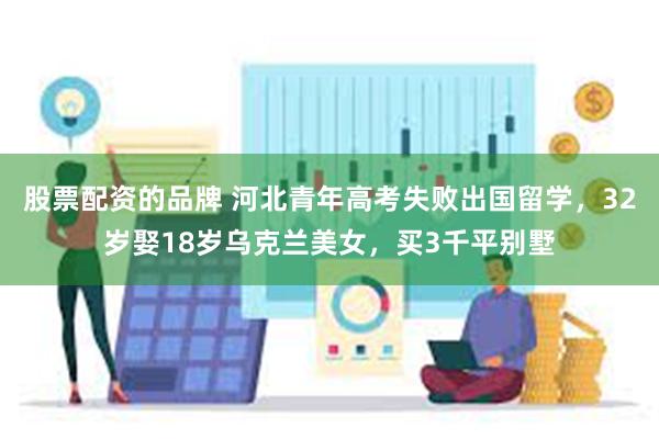 股票配资的品牌 河北青年高考失败出国留学，32岁娶18岁乌克兰美女，买3千平别墅