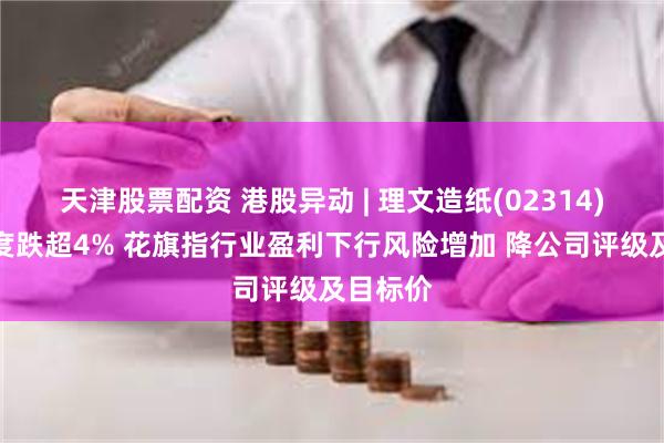 天津股票配资 港股异动 | 理文造纸(02314)盘中一度跌超4% 花旗指行业盈利下行风险增加 降公司评级及目标价