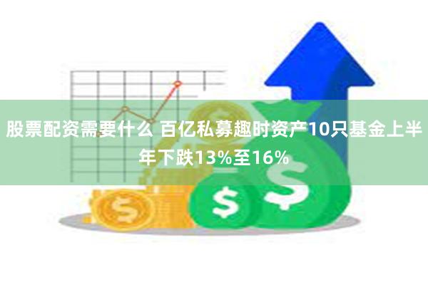 股票配资需要什么 百亿私募趣时资产10只基金上半年下跌13%至16%