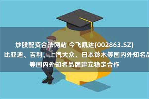 炒股配资合法网站 今飞凯达(002863.SZ)：与长安、奇瑞、比亚迪、吉利、上汽大众、日本铃木等国内外知名品牌建立稳定合作