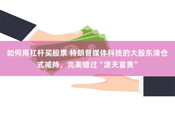 如何用杠杆买股票 特朗普媒体科技的大股东清仓式减持，完美错过“泼天富贵”