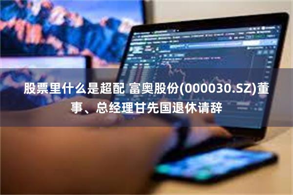 股票里什么是超配 富奥股份(000030.SZ)董事、总经理甘先国退休请辞