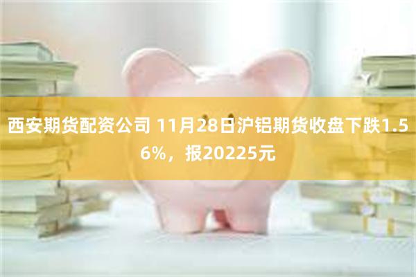 西安期货配资公司 11月28日沪铝期货收盘下跌1.56%，报20225元