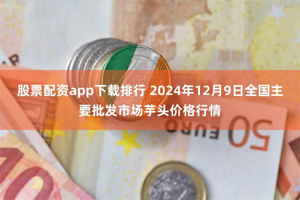 股票配资app下载排行 2024年12月9日全国主要批发市场芋头价格行情