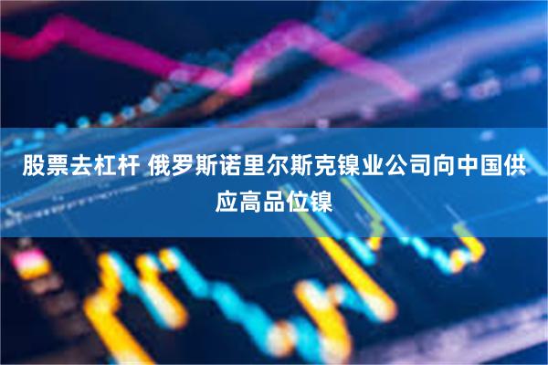 股票去杠杆 俄罗斯诺里尔斯克镍业公司向中国供应高品位镍