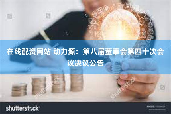 在线配资网站 动力源：第八届董事会第四十次会议决议公告