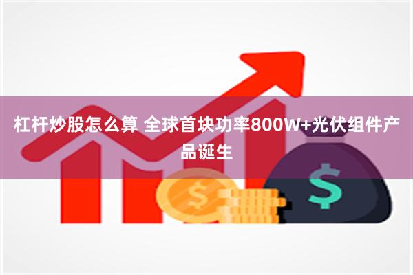 杠杆炒股怎么算 全球首块功率800W+光伏组件产品诞生
