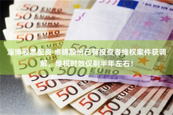 淄博股票配资 卓锦股份已有投资者维权案件获调解，维权时效仅剩半年左右！