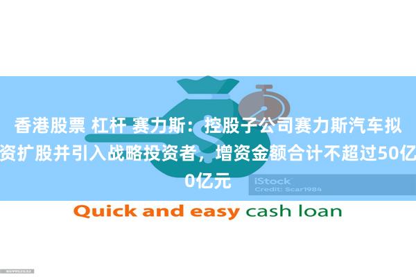 香港股票 杠杆 赛力斯：控股子公司赛力斯汽车拟增资扩股并引入战略投资者，增资金额合计不超过50亿元
