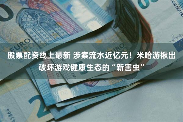 股票配资线上最新 涉案流水近亿元！米哈游揪出破坏游戏健康生态的“新害虫”