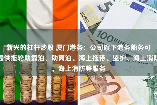 新兴的杠杆炒股 厦门港务：公司旗下港务船务可为船舶提供拖轮助靠泊、助离泊、海上拖带、监护、海上消防等服务