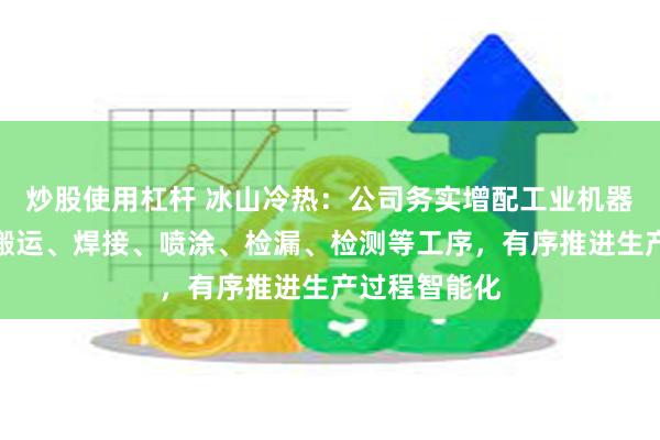 炒股使用杠杆 冰山冷热：公司务实增配工业机器人，使用于搬运、焊接、喷涂、检漏、检测等工序，有序推进生产过程智能化
