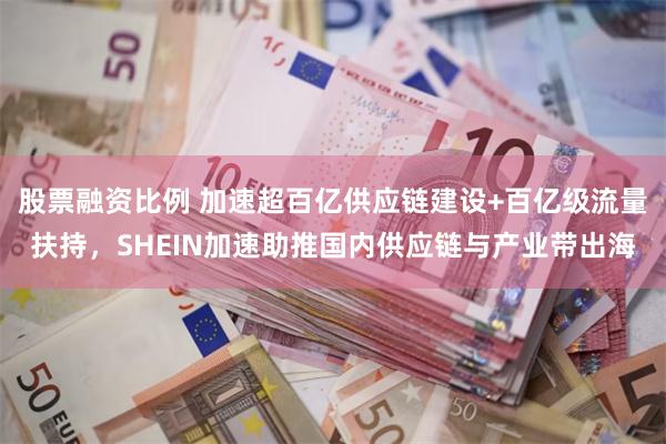 股票融资比例 加速超百亿供应链建设+百亿级流量扶持，SHEIN加速助推国内供应链与产业带出海