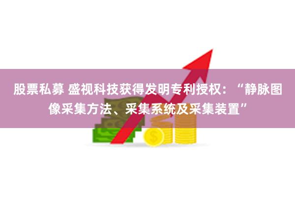股票私募 盛视科技获得发明专利授权：“静脉图像采集方法、采集系统及采集装置”