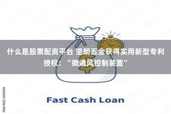 什么是股票配资平台 坚朗五金获得实用新型专利授权：“微通风控制装置”