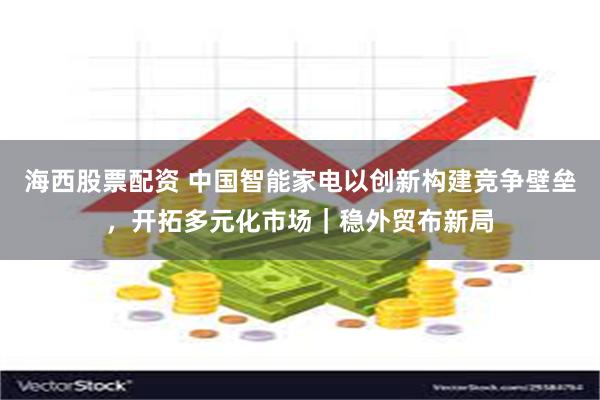海西股票配资 中国智能家电以创新构建竞争壁垒，开拓多元化市场｜稳外贸布新局