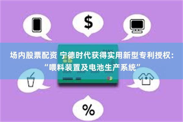 场内股票配资 宁德时代获得实用新型专利授权：“喂料装置及电池生产系统”