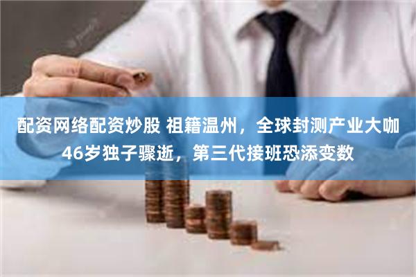 配资网络配资炒股 祖籍温州，全球封测产业大咖46岁独子骤逝，第三代接班恐添变数