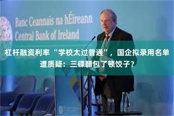 杠杆融资利率 “学校太过普通”，国企拟录用名单遭质疑：三碟醋包了顿饺子？