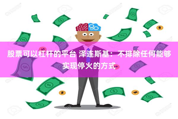 股票可以杠杆的平台 泽连斯基：不排除任何能够实现停火的方式