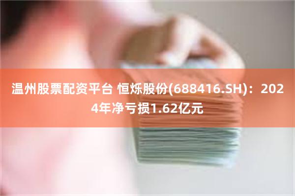 温州股票配资平台 恒烁股份(688416.SH)：2024年净亏损1.62亿元