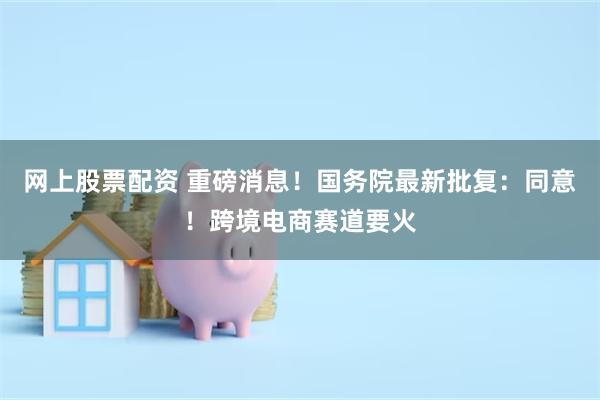 网上股票配资 重磅消息！国务院最新批复：同意！跨境电商赛道要火