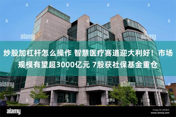 炒股加杠杆怎么操作 智慧医疗赛道迎大利好！市场规模有望超3000亿元 7股获社保基金重仓