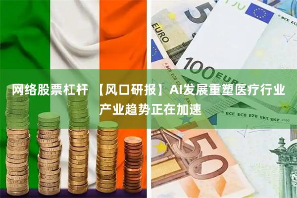 网络股票杠杆 【风口研报】AI发展重塑医疗行业 产业趋势正在加速