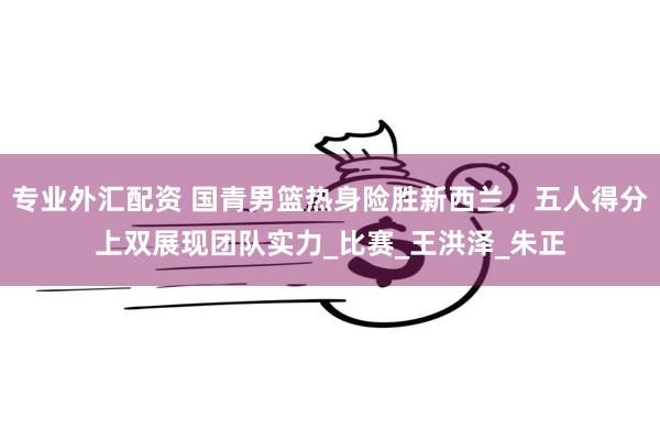 专业外汇配资 国青男篮热身险胜新西兰，五人得分上双展现团队实力_比赛_王洪泽_朱正