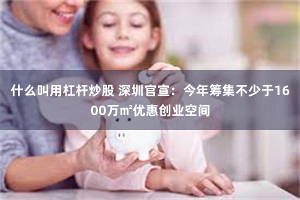 什么叫用杠杆炒股 深圳官宣：今年筹集不少于1600万㎡优惠创业空间