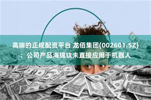 高端的正规配资平台 龙佰集团(002601.SZ)：公司产品海绵钛未直接应用于机器人