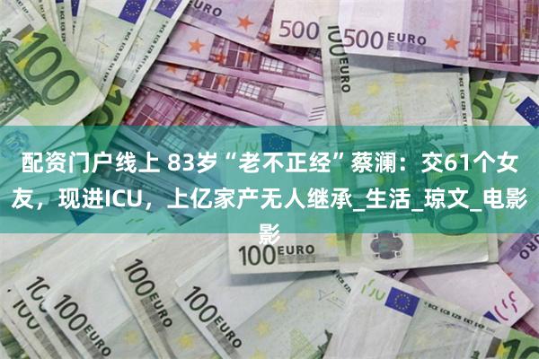 配资门户线上 83岁“老不正经”蔡澜：交61个女友，现进ICU，上亿家产无人继承_生活_琼文_电影