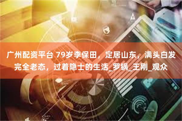 广州配资平台 79岁李保田，定居山东，满头白发完全老态，过着隐士的生活_罗锅_王刚_观众