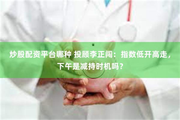 炒股配资平台哪种 投顾李正闯：指数低开高走，下午是减持时机吗？
