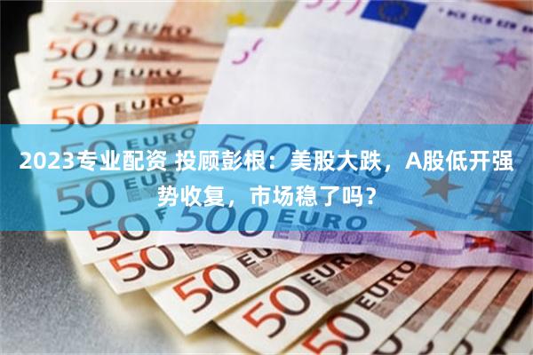 2023专业配资 投顾彭根：美股大跌，A股低开强势收复，市场稳了吗？