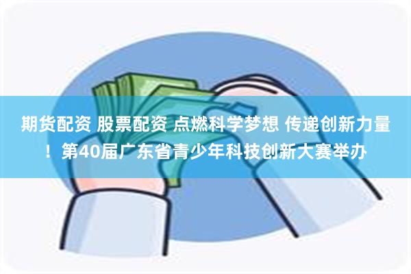 期货配资 股票配资 点燃科学梦想 传递创新力量！第40届广东省青少年科技创新大赛举办