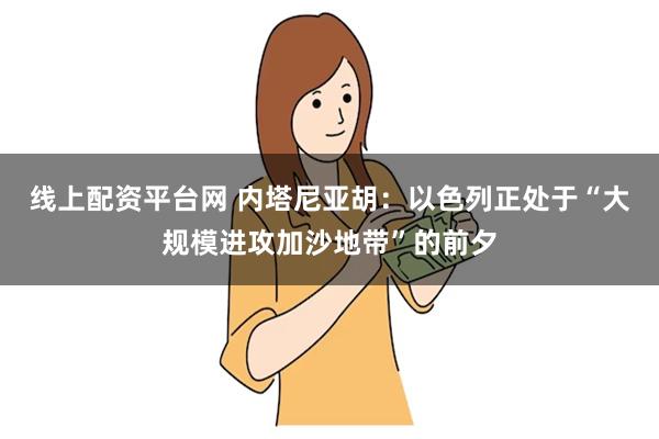 线上配资平台网 内塔尼亚胡：以色列正处于“大规模进攻加沙地带”的前夕