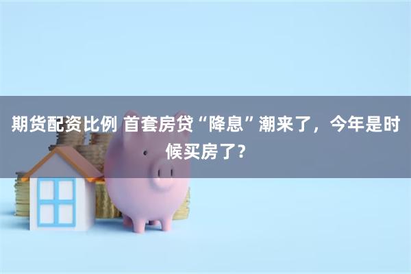 期货配资比例 首套房贷“降息”潮来了，今年是时候买房了？