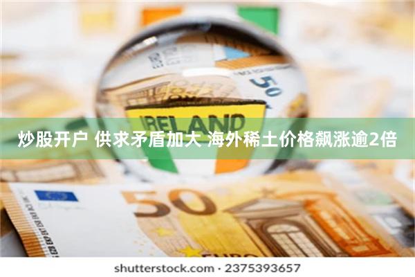 炒股开户 供求矛盾加大 海外稀土价格飙涨逾2倍