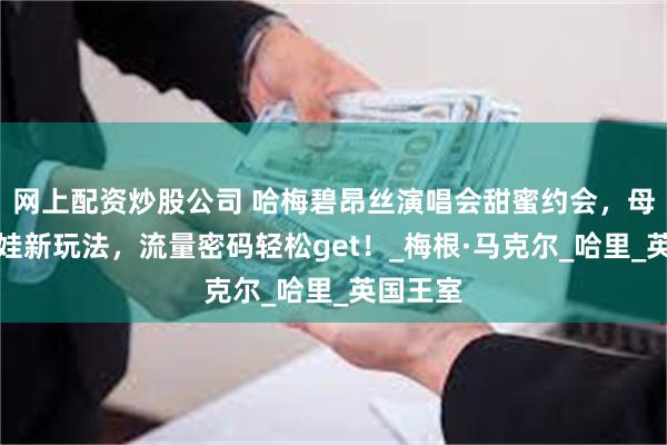 网上配资炒股公司 哈梅碧昂丝演唱会甜蜜约会，母亲节晒娃新玩法，流量密码轻松get！_梅根·马克尔_哈里_英国王室