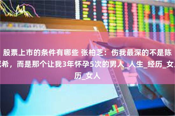 股票上市的条件有哪些 张柏芝：伤我最深的不是陈冠希，而是那个让我3年怀孕5次的男人_人生_经历_女人
