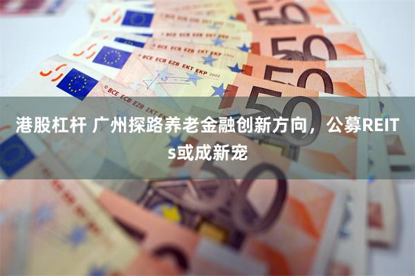 港股杠杆 广州探路养老金融创新方向，公募REITs或成新宠