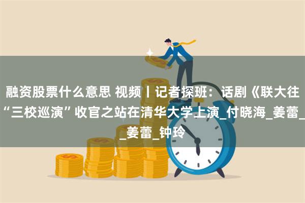 融资股票什么意思 视频丨记者探班：话剧《联大往事》“三校巡演”收官之站在清华大学上演_付晓海_姜蕾_钟玲