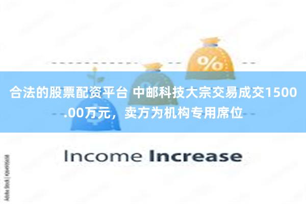 合法的股票配资平台 中邮科技大宗交易成交1500.00万元，卖方为机构专用席位