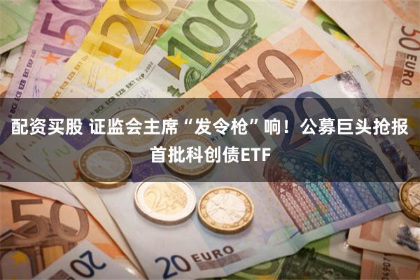 配资买股 证监会主席“发令枪”响！公募巨头抢报首批科创债ETF