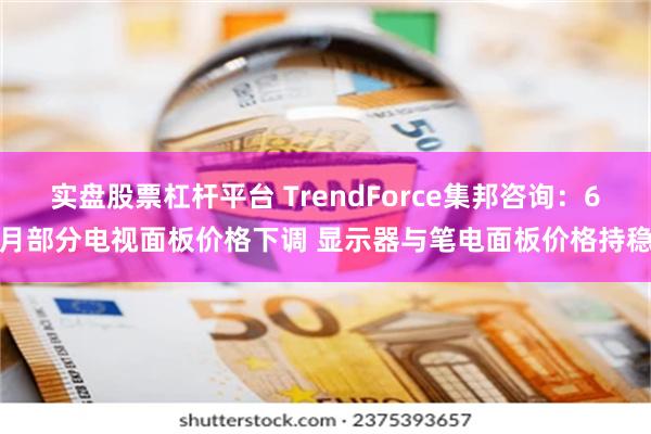 实盘股票杠杆平台 TrendForce集邦咨询：6月部分电视面板价格下调 显示器与笔电面板价格持稳