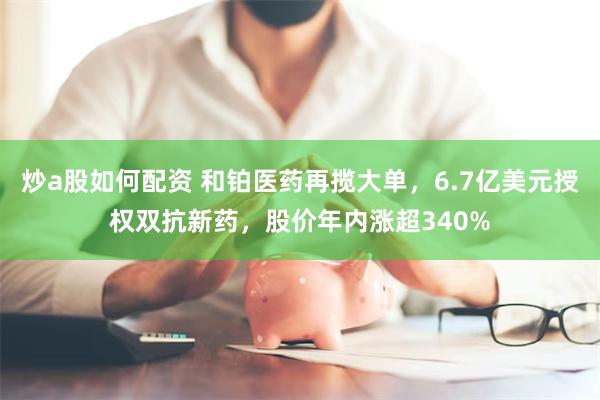 炒a股如何配资 和铂医药再揽大单，6.7亿美元授权双抗新药，股价年内涨超340%